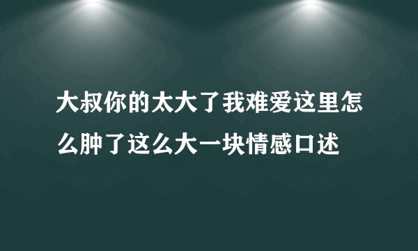 大叔你的太大了我难爱这里怎么肿了这么大一块情感口述