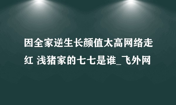 因全家逆生长颜值太高网络走红 浅猪家的七七是谁_飞外网