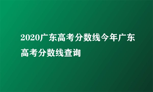 2020广东高考分数线今年广东高考分数线查询