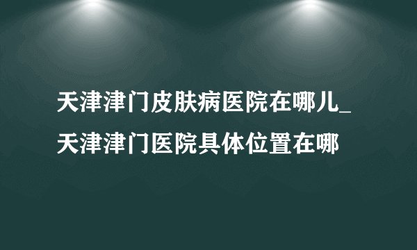 天津津门皮肤病医院在哪儿_天津津门医院具体位置在哪
