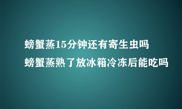 螃蟹蒸15分钟还有寄生虫吗 螃蟹蒸熟了放冰箱冷冻后能吃吗
