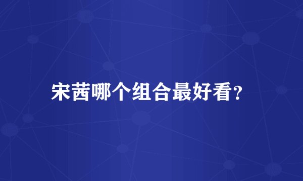 宋茜哪个组合最好看？