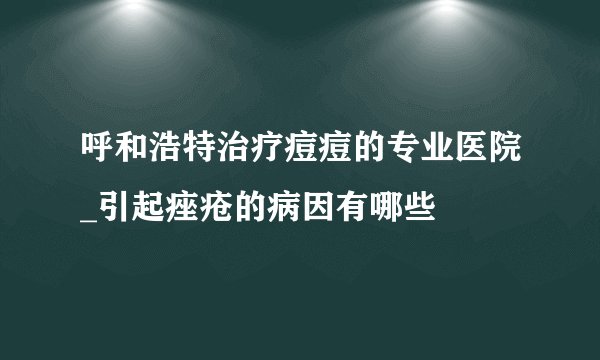 呼和浩特治疗痘痘的专业医院_引起痤疮的病因有哪些