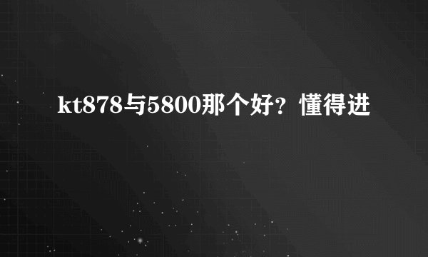 kt878与5800那个好？懂得进