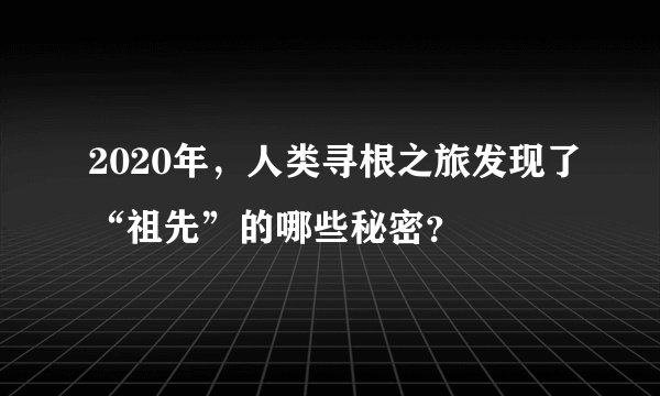 2020年,人类寻根之旅发现了“祖先”的哪些秘密?