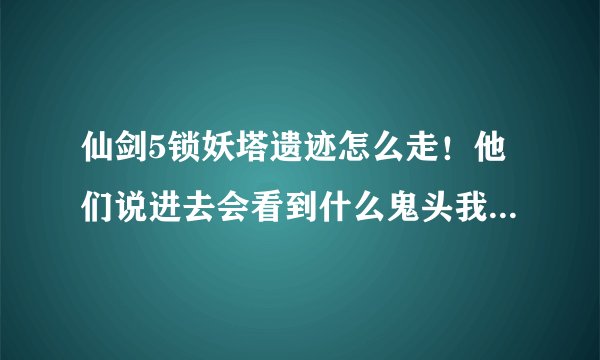 仙剑5锁妖塔遗迹怎么走！他们说进去会看到什么鬼头我怎么没看到？
