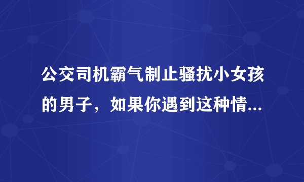 公交司机霸气制止骚扰小女孩的男子，如果你遇到这种情况会怎么办？