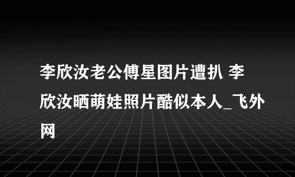 李欣汝老公傅星图片遭扒 李欣汝晒萌娃照片酷似本人_飞外网