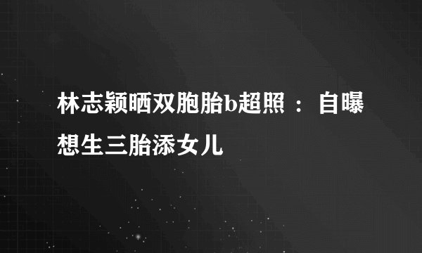 林志颖晒双胞胎b超照 ：自曝想生三胎添女儿
