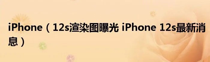 iPhone（12s渲染图曝光 iPhone 12s最新消息）