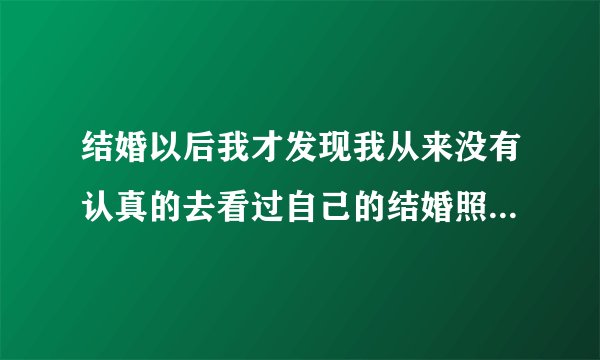 结婚以后我才发现我从来没有认真的去看过自己的结婚照,是不是因为婚姻让我们忘记了一些东西呢?