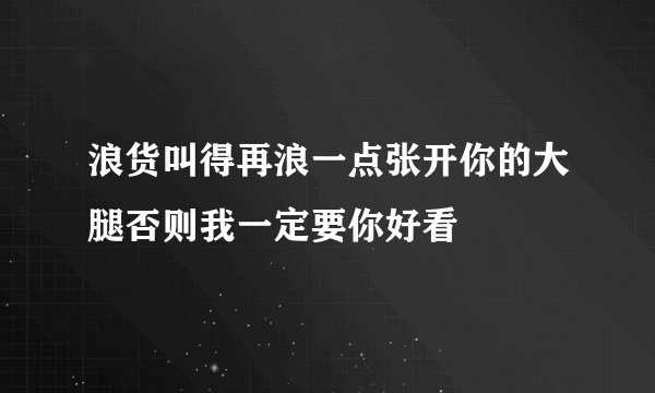 浪货叫得再浪一点张开你的大腿否则我一定要你好看