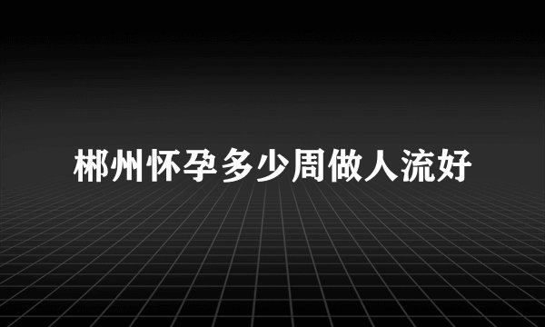 郴州怀孕多少周做人流好