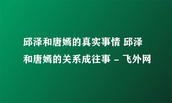 邱泽和唐嫣的真实事情 邱泽和唐嫣的关系成往事 - 飞外网