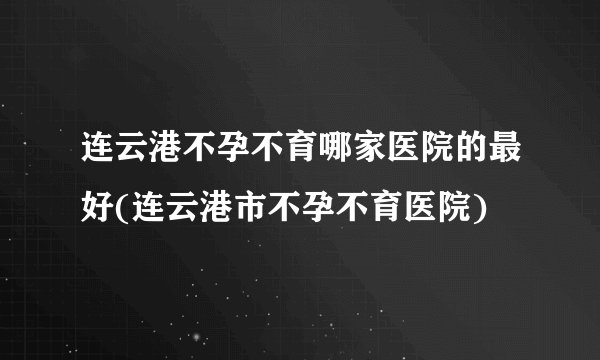 连云港不孕不育哪家医院的最好(连云港市不孕不育医院)