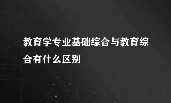 教育学专业基础综合与教育综合有什么区别