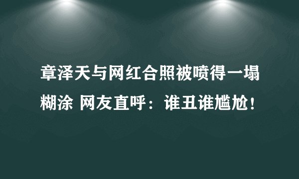 章泽天与网红合照被喷得一塌糊涂 网友直呼：谁丑谁尴尬！
