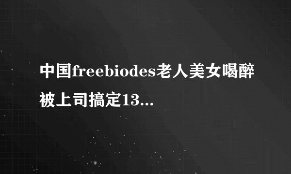 中国freebiodes老人美女喝醉被上司搞定13p深夜好文