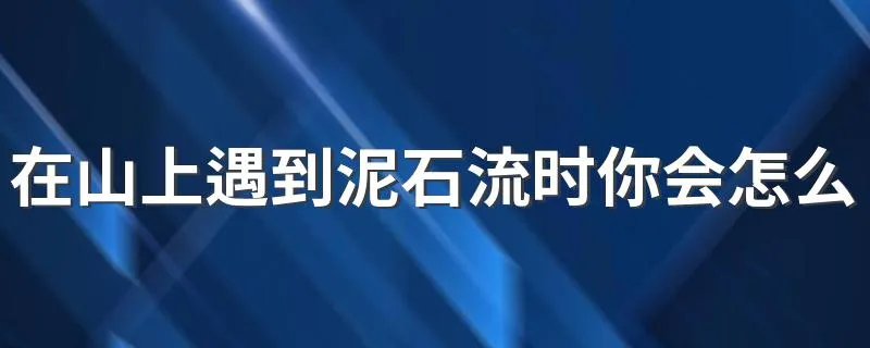 在山上遇到泥石流时你会怎么做 如果在山坡上遭遇泥石流正确做法