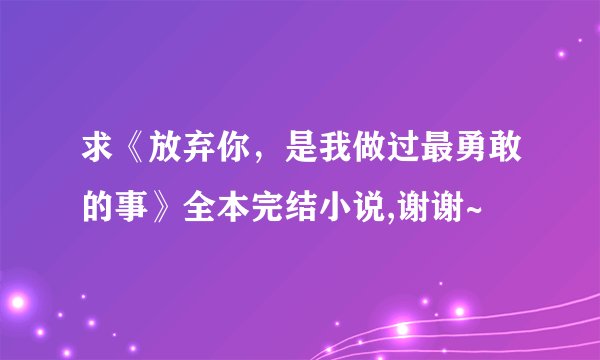 求《放弃你，是我做过最勇敢的事》全本完结小说,谢谢~