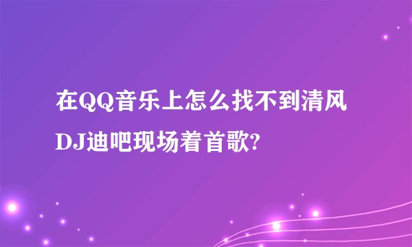 在QQ音乐上怎么找不到清风DJ迪吧现场着首歌?