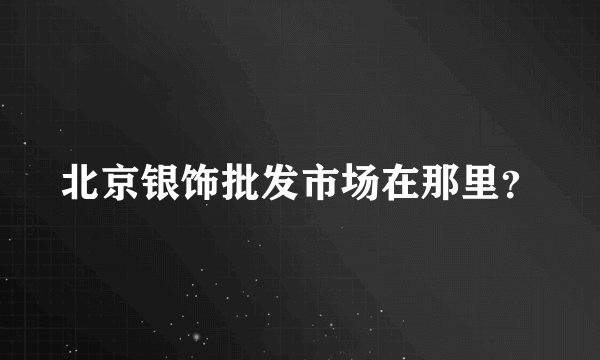 北京银饰批发市场在那里？