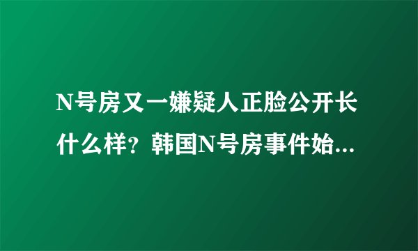 N号房又一嫌疑人正脸公开长什么样？韩国N号房事件始末揭露令人震惊