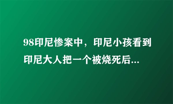 98印尼惨案中，印尼小孩看到印尼大人把一个被烧死后的中国小孩剔骨的残忍情景，长大后内心受到什么影