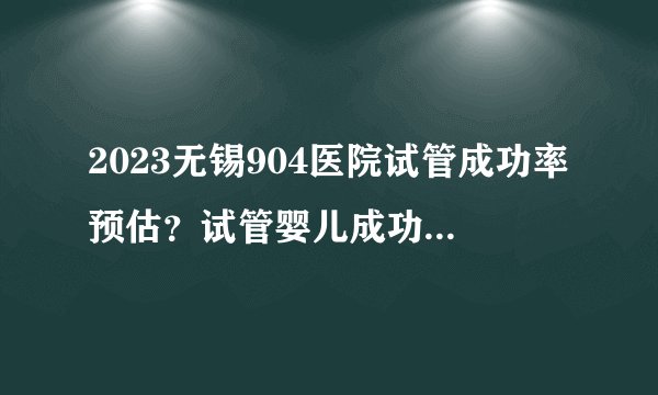 2023无锡904医院试管成功率预估？试管婴儿成功日记分享？