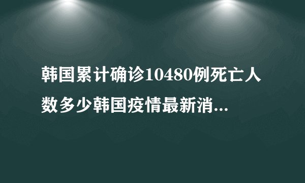 韩国累计确诊10480例死亡人数多少韩国疫情最新消息数据详情