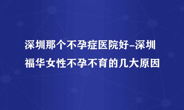 深圳那个不孕症医院好-深圳福华女性不孕不育的几大原因