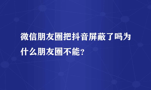 微信朋友圈把抖音屏蔽了吗为什么朋友圈不能？