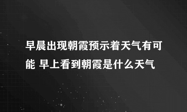 早晨出现朝霞预示着天气有可能 早上看到朝霞是什么天气