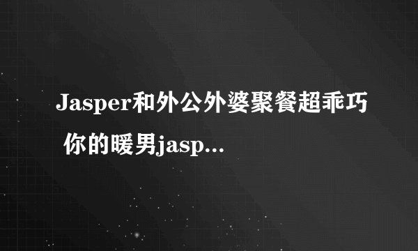 Jasper和外公外婆聚餐超乖巧 你的暖男jasper已上线