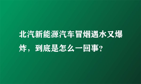 北汽新能源汽车冒烟遇水又爆炸，到底是怎么一回事？