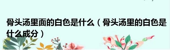 骨头汤里面的白色是什么(骨头汤里的白色是什么成分)