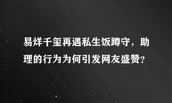 易烊千玺再遇私生饭蹲守，助理的行为为何引发网友盛赞？