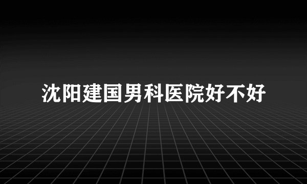 沈阳建国男科医院好不好