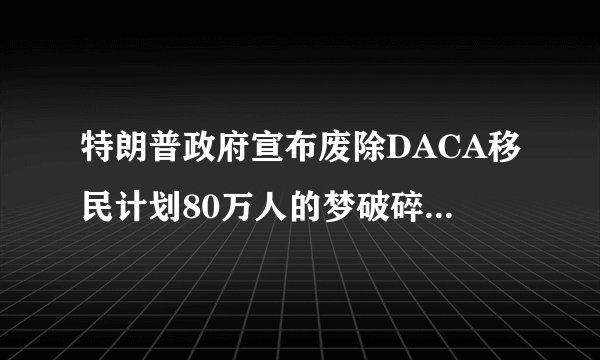 特朗普政府宣布废除DACA移民计划80万人的梦破碎了|特朗普|移民|计划_飞外新闻