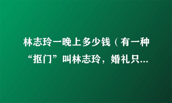 林志玲一晚上多少钱（有一种“抠门”叫林志玲，婚礼只花83万，她的钱都用来干什么了）百科