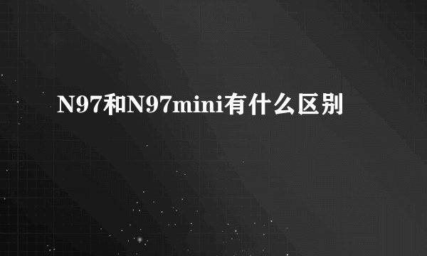 N97和N97mini有什么区别