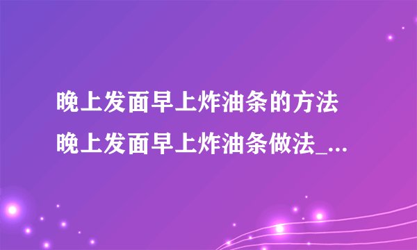 晚上发面早上炸油条的方法 晚上发面早上炸油条做法_飞外经验