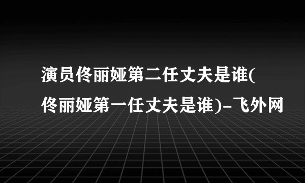 演员佟丽娅第二任丈夫是谁(佟丽娅第一任丈夫是谁)-飞外网
