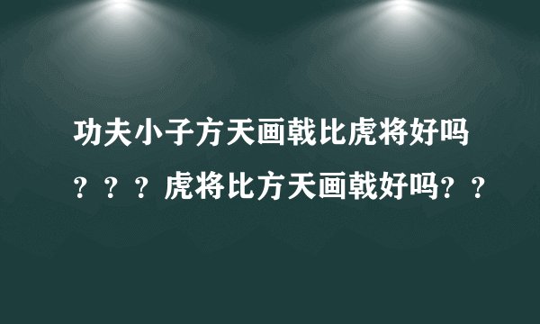 功夫小子方天画戟比虎将好吗？？？虎将比方天画戟好吗？？