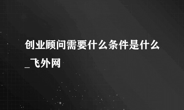 创业顾问需要什么条件是什么_飞外网