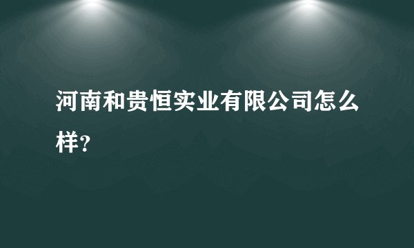 河南和贵恒实业有限公司怎么样？