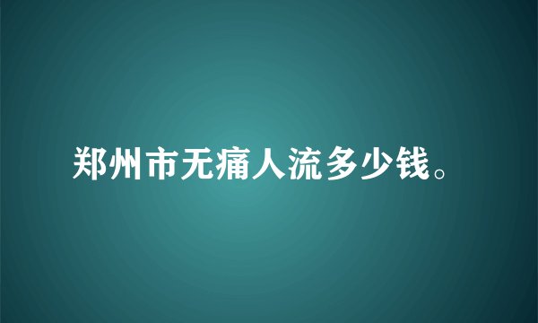 郑州市无痛人流多少钱。