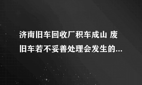 济南旧车回收厂积车成山 废旧车若不妥善处理会发生的严重问题