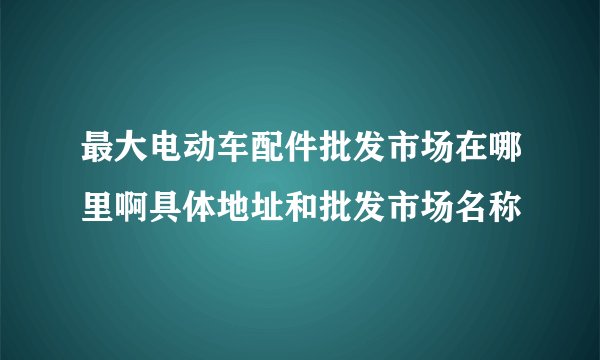 最大电动车配件批发市场在哪里啊具体地址和批发市场名称