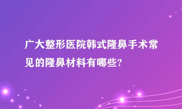 广大整形医院韩式隆鼻手术常见的隆鼻材料有哪些?